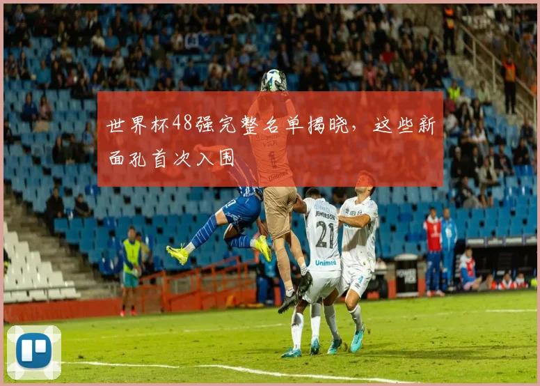 世界杯48强完整名单揭晓,这些新面孔首次入围