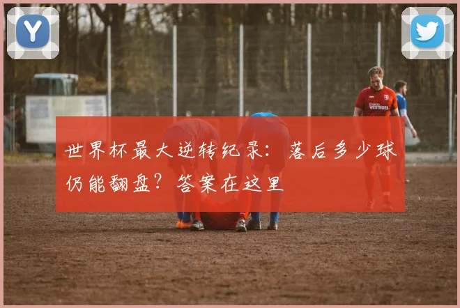 世界杯最大逆转纪录：落后多少球仍能翻盘？答案在这里