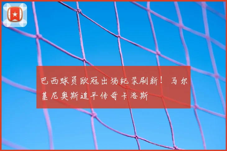 巴西球员欧冠出场纪录刷新！马尔基尼奥斯追平传奇卡洛斯