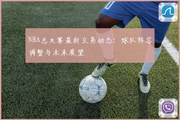 NBA总决赛最新交易动态：球队阵容调整与未来展望