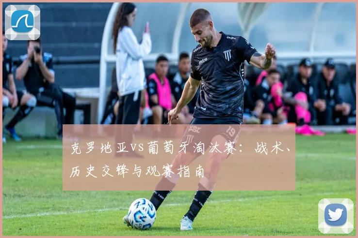 克罗地亚vs葡萄牙淘汰赛：战术、历史交锋与观赛指南