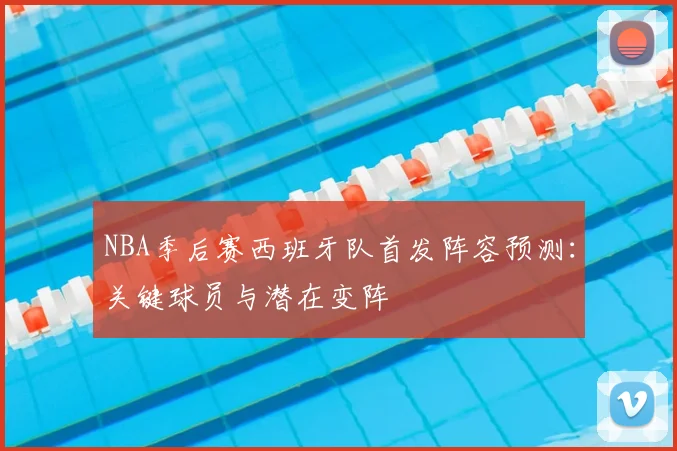 NBA季后赛西班牙队首发阵容预测:关键球员与潜在变阵