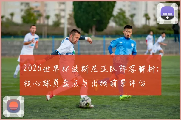 2026世界杯波斯尼亚队阵容解析：核心球员盘点与出线前景评估