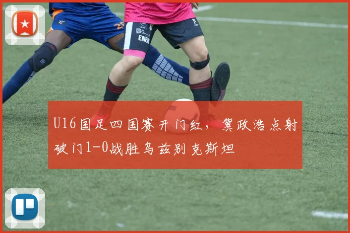 U16国足四国赛开门红，冀政浩点射破门1-0战胜乌兹别克斯坦