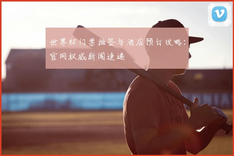 世界杯门票抽签与酒店预订攻略：官网权威新闻速递