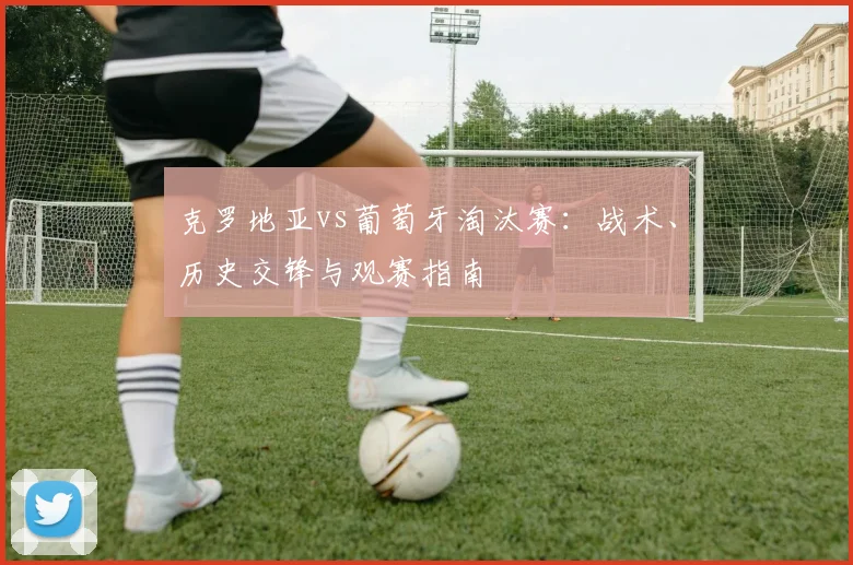 克罗地亚vs葡萄牙淘汰赛：战术、历史交锋与观赛指南