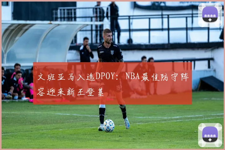 文班亚马入选DPOY：NBA最佳防守阵容迎来新王登基