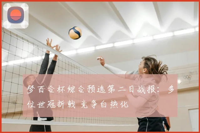 梦百合杯综合预选第二日战报：多位世冠折戟 竞争白热化