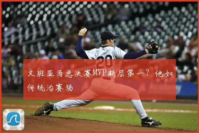 文班亚马总决赛MVP断层第一？他如何统治赛场