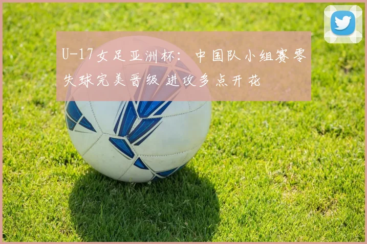 U-17女足亚洲杯：中国队小组赛零失球完美晋级 进攻多点开花
