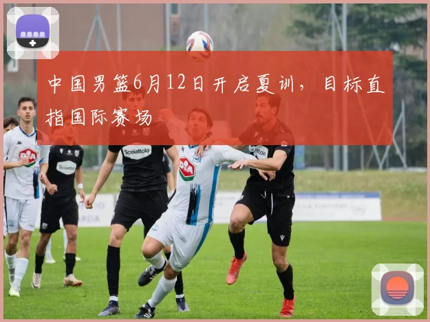 中国男篮6月12日开启夏训，目标直指国际赛场