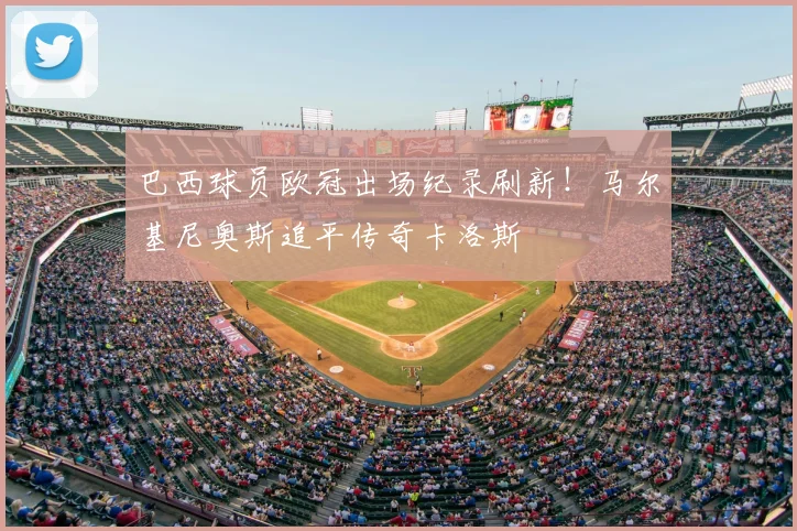 巴西球员欧冠出场纪录刷新！马尔基尼奥斯追平传奇卡洛斯