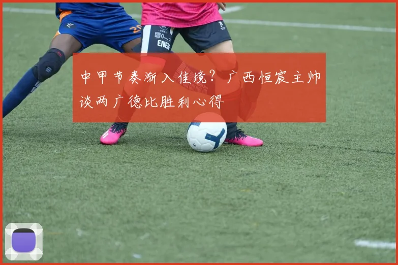 中甲节奏渐入佳境？广西恒宸主帅谈两广德比胜利心得