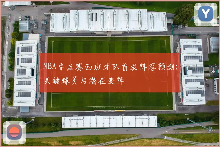 NBA季后赛西班牙队首发阵容预测:关键球员与潜在变阵
