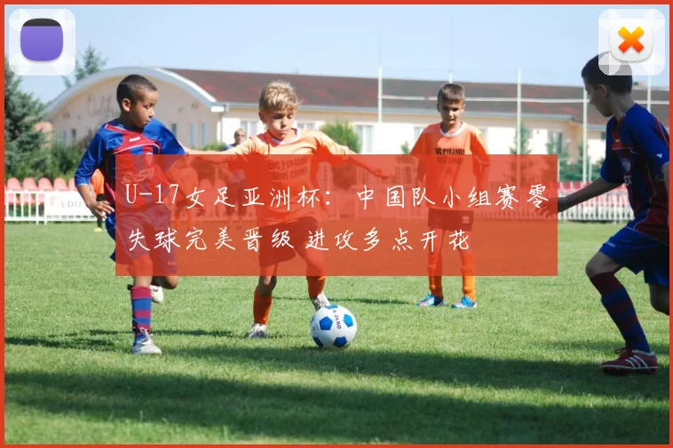 U-17女足亚洲杯：中国队小组赛零失球完美晋级 进攻多点开花