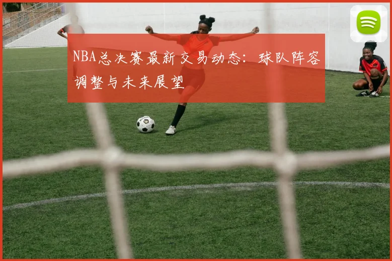 NBA总决赛最新交易动态：球队阵容调整与未来展望