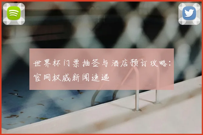 世界杯门票抽签与酒店预订攻略：官网权威新闻速递