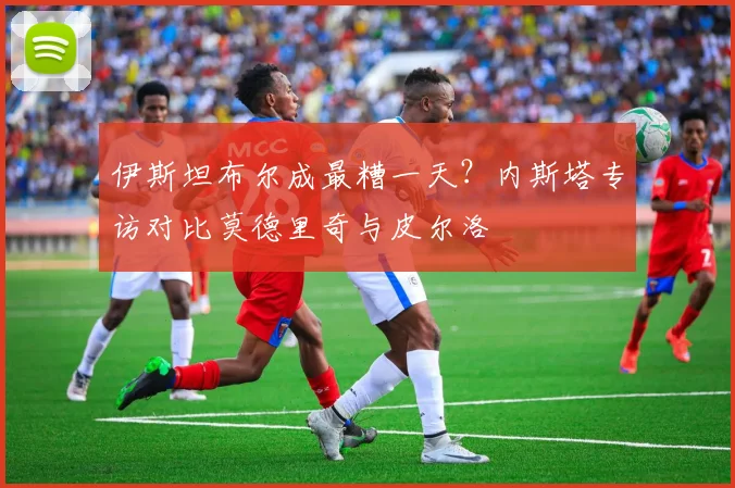 伊斯坦布尔成最糟一天？内斯塔专访对比莫德里奇与皮尔洛