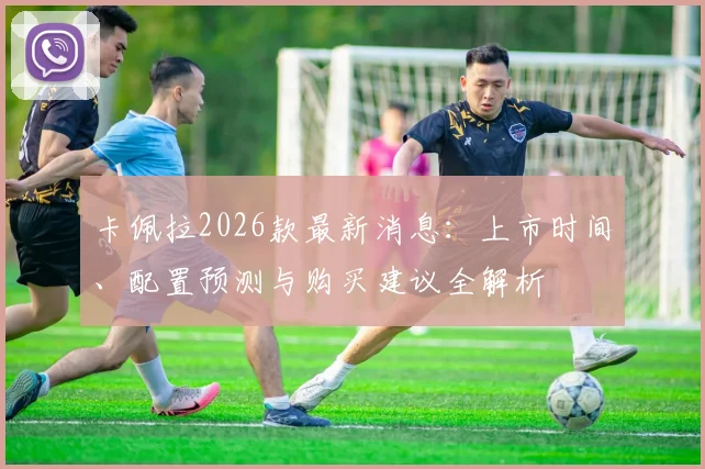 卡佩拉2026款最新消息：上市时间、配置预测与购买建议全解析