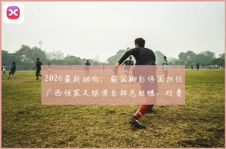 2026最新动向：前国脚彭伟国担任广西恒宸足球俱乐部总经理，对青训和职业发展意味着什么？