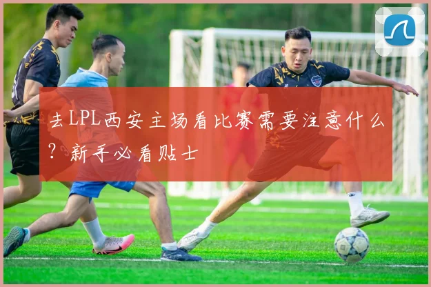 去LPL西安主场看比赛需要注意什么？新手必看贴士