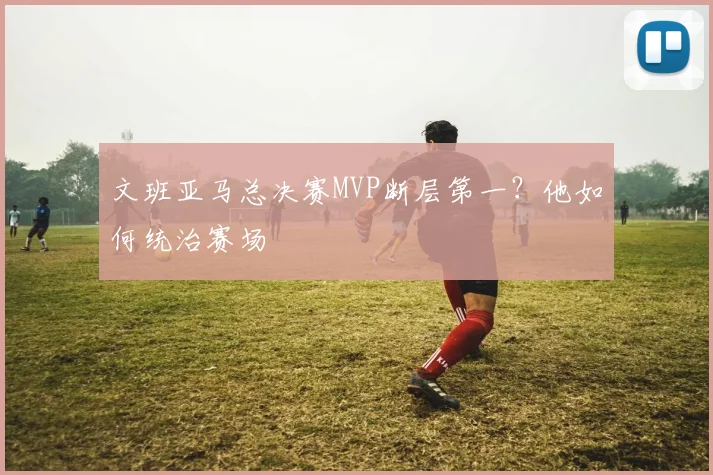 文班亚马总决赛MVP断层第一？他如何统治赛场