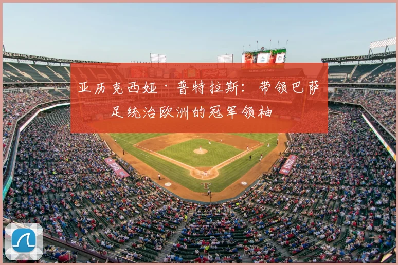 亚历克西娅·普特拉斯：带领巴萨女足统治欧洲的冠军领袖