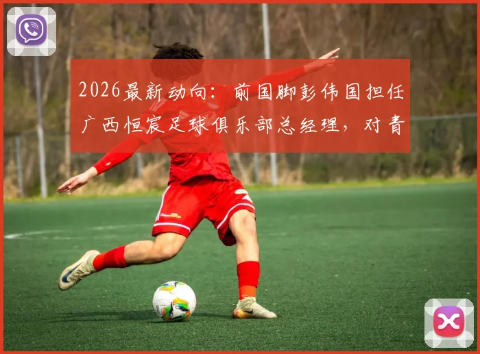 2026最新动向：前国脚彭伟国担任广西恒宸足球俱乐部总经理，对青训和职业发展意味着什么？