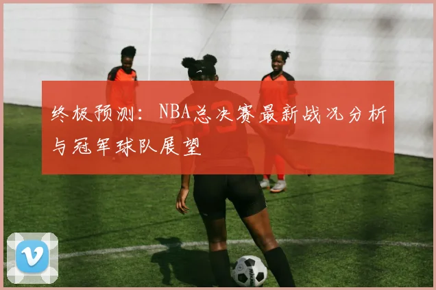 终极预测：NBA总决赛最新战况分析与冠军球队展望