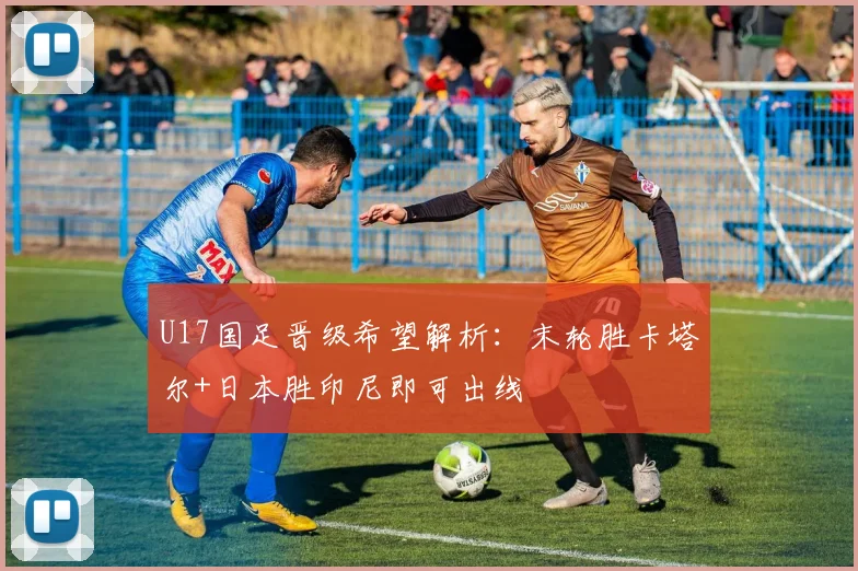 U17国足晋级希望解析：末轮胜卡塔尔+日本胜印尼即可出线